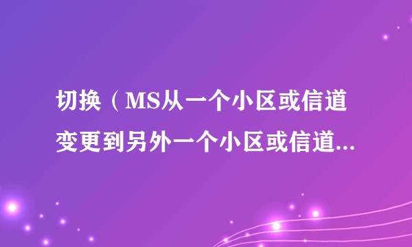 切换（MS从一个小区或信道变更到另外一个小区或信道时能继续进行）