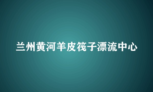 兰州黄河羊皮筏子漂流中心