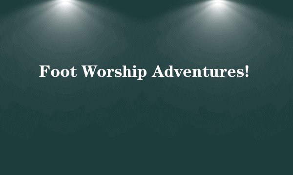 Foot Worship Adventures!