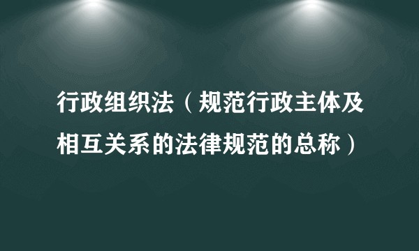 行政组织法（规范行政主体及相互关系的法律规范的总称）