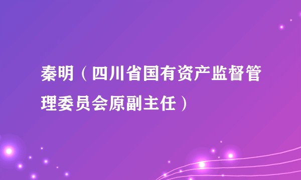 秦明（四川省国有资产监督管理委员会原副主任）