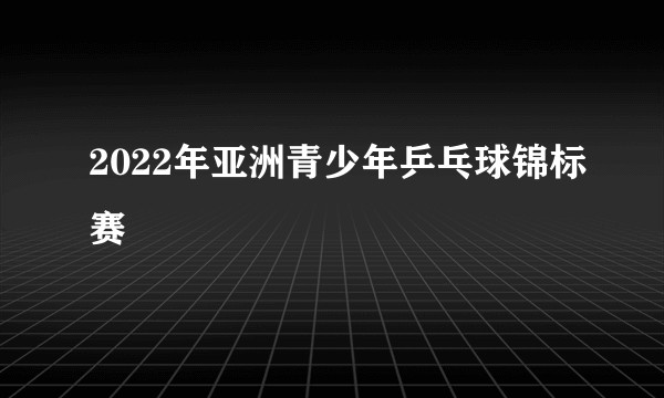 2022年亚洲青少年乒乓球锦标赛