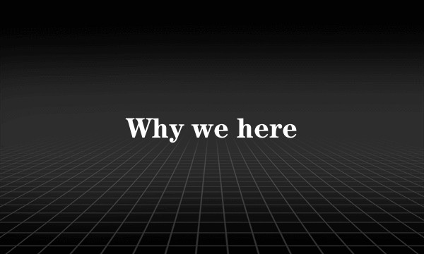 Why we here