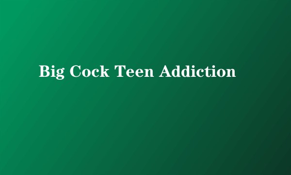Big Cock Teen Addiction