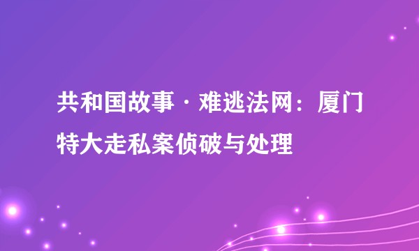 共和国故事·难逃法网：厦门特大走私案侦破与处理