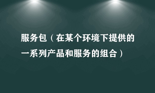 服务包（在某个环境下提供的一系列产品和服务的组合）