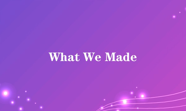 What We Made