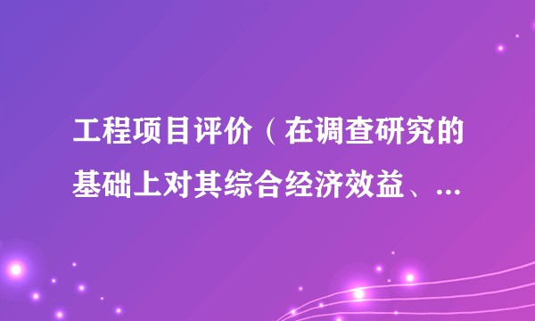 工程项目评价(在调查研究的基础上对其综合经济效益、社会效益给予定性定量的评价)