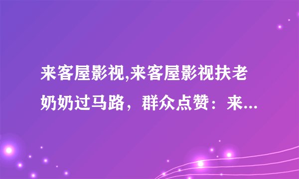 来客屋影视,来客屋影视扶老奶奶过马路，群众点赞：来客屋影视精神文明建设走在前列