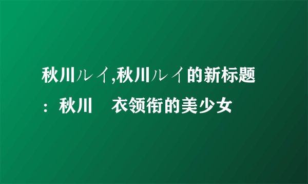 秋川ルイ,秋川ルイ的新标题：秋川瑠衣领衔的美少女