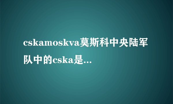 cskamoskva莫斯科中央陆军队中的cska是什么词的缩写
