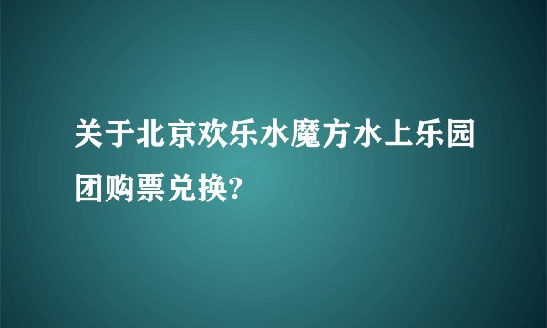 关于北京欢乐水魔方水上乐园团购票兑换?