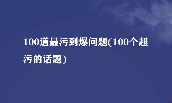100道最污到爆问题(100个超污的话题)