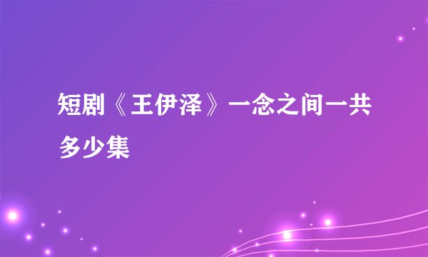 短剧《王伊泽》一念之间一共多少集