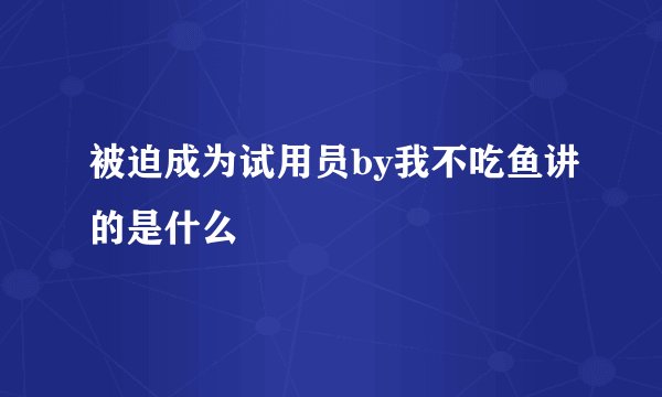 被迫成为试用员by我不吃鱼讲的是什么