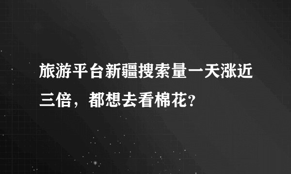 旅游平台新疆搜索量一天涨近三倍，都想去看棉花？