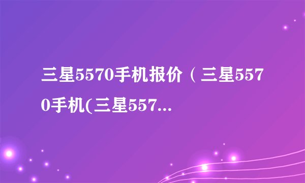三星5570手机报价（三星5570手机(三星5570手机规格)）