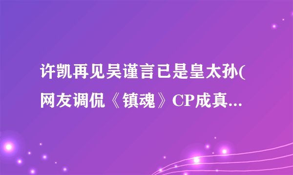 许凯再见吴谨言已是皇太孙(网友调侃《镇魂》CP成真，为皇太孙带来热议)