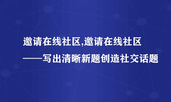 邀请在线社区,邀请在线社区——写出清晰新题创造社交话题