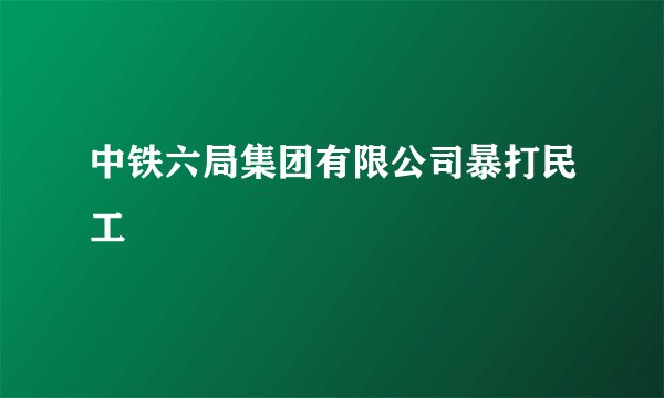 中铁六局集团有限公司暴打民工
