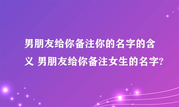 男朋友给你备注你的名字的含义 男朋友给你备注女生的名字?