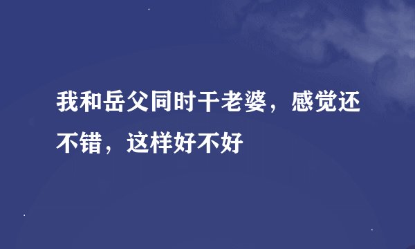 我和岳父同时干老婆，感觉还不错，这样好不好
