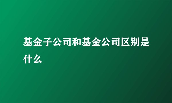 基金子公司和基金公司区别是什么
