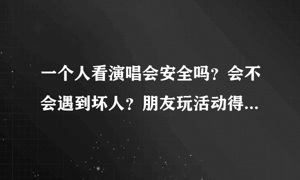 一个人看演唱会安全吗？会不会遇到坏人？朋友玩活动得来免费演唱会门票，位置是不分开坐的，区也不一样