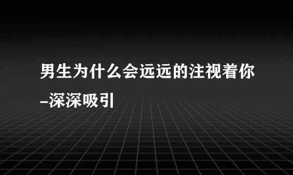 男生为什么会远远的注视着你-深深吸引