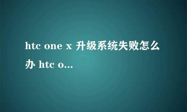 htc one x 升级系统失败怎么办 htc one x 升级系统失败怎么？