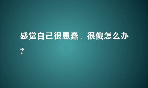感觉自己很愚蠢、很傻怎么办？