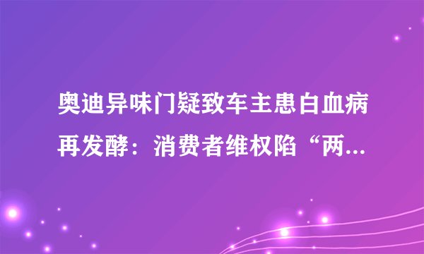 奥迪异味门疑致车主患白血病再发酵：消费者维权陷“两难”境地