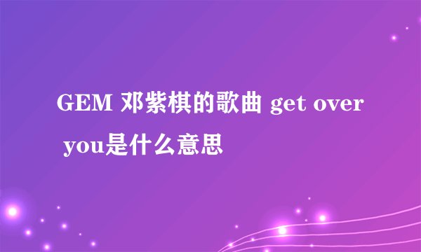 GEM 邓紫棋的歌曲 get over you是什么意思
