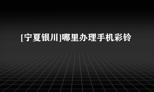 [宁夏银川]哪里办理手机彩铃