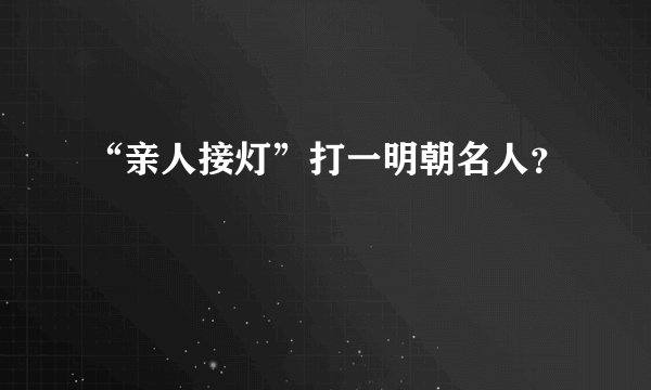 “亲人接灯”打一明朝名人？