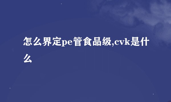 怎么界定pe管食品级,cvk是什么