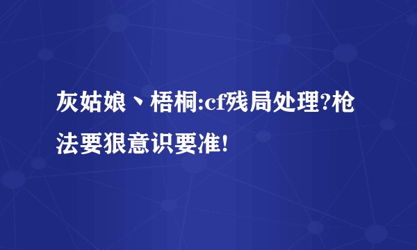 灰姑娘丶梧桐:cf残局处理?枪法要狠意识要准!