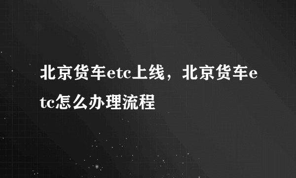 北京货车etc上线，北京货车etc怎么办理流程