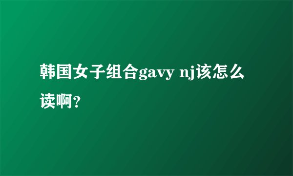 韩国女子组合gavy nj该怎么读啊？