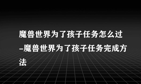 魔兽世界为了孩子任务怎么过-魔兽世界为了孩子任务完成方法