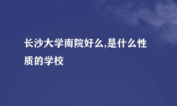 长沙大学南院好么,是什么性质的学校