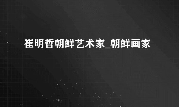 崔明哲朝鲜艺术家_朝鲜画家