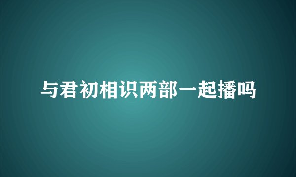 与君初相识两部一起播吗