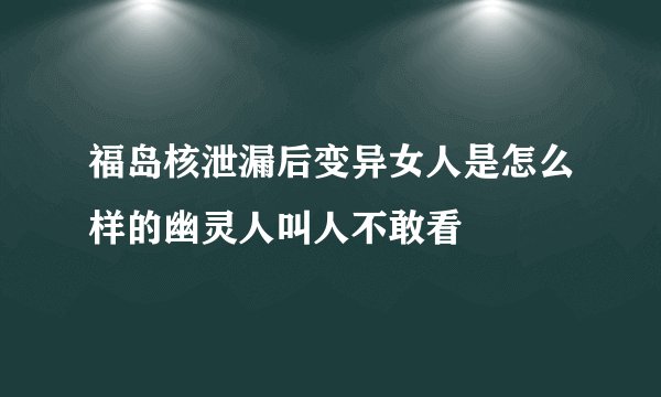 福岛核泄漏后变异女人是怎么样的幽灵人叫人不敢看