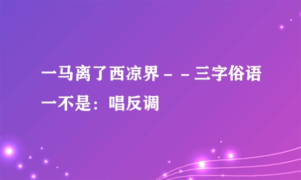 一马离了西凉界－－三字俗语一不是：唱反调