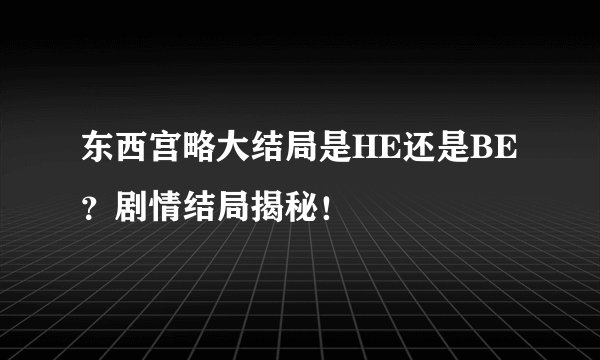 东西宫略大结局是HE还是BE？剧情结局揭秘！
