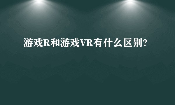 游戏R和游戏VR有什么区别?