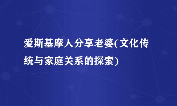 爱斯基摩人分享老婆(文化传统与家庭关系的探索)