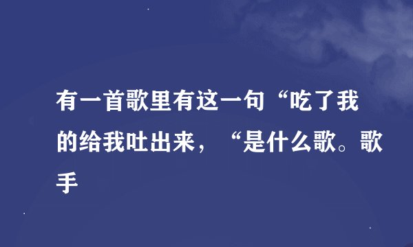 有一首歌里有这一句“吃了我的给我吐出来，“是什么歌。歌手