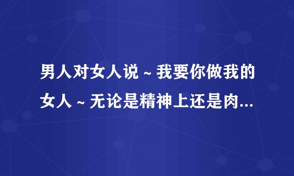 男人对女人说～我要你做我的女人～无论是精神上还是肉体上～你只属于...